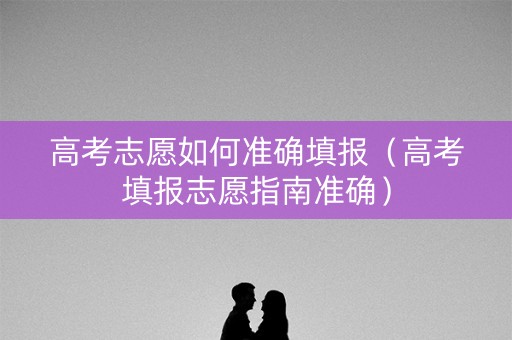 高考志愿如何准确填报（高考填报志愿指南准确）