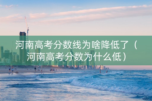 河南高考分数线为啥降低了（河南高考分数为什么低）