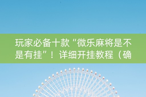 玩家必备十款“微乐麻将是不是有挂”！详细开挂教程（确实真的有挂)-抖音