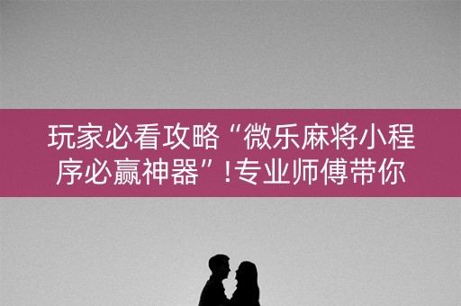 玩家必看攻略“微乐麻将小程序必赢神器”!专业师傅带你一起了解（详细教程）-抖音
