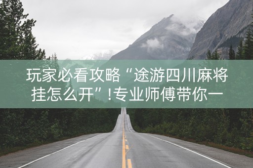 玩家必看攻略“途游四川麻将挂怎么开”!专业师傅带你一起了解（详细教程）-抖音