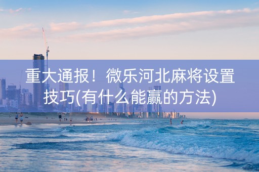 重大通报！微乐河北麻将设置技巧(有什么能赢的方法)