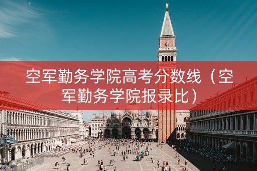空军勤务学院高考分数线（空军勤务学院报录比）