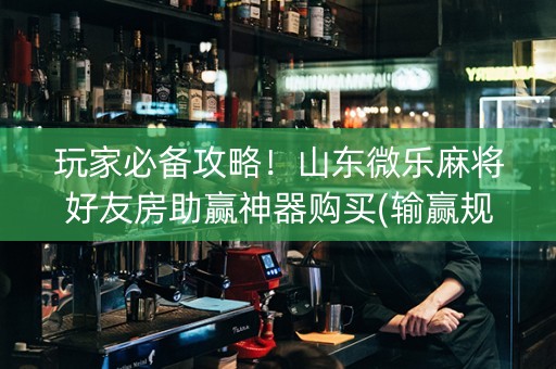 玩家必备攻略！山东微乐麻将好友房助赢神器购买(输赢规律技巧)