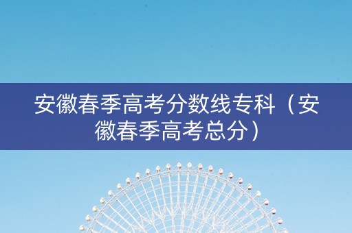 安徽春季高考分数线专科（安徽春季高考总分）