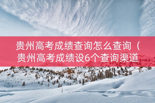 贵州高考成绩查询怎么查询（贵州高考成绩设6个查询渠道）