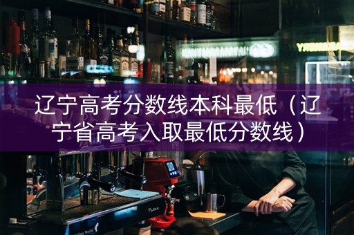 辽宁高考分数线本科最低（辽宁省高考入取最低分数线）
