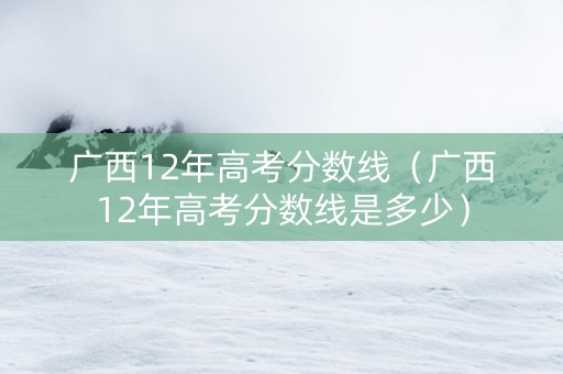 广西12年高考分数线（广西12年高考分数线是多少）