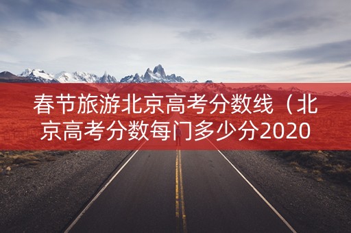 春节旅游北京高考分数线（北京高考分数每门多少分2020）