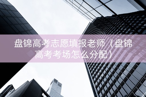 盘锦高考志愿填报老师（盘锦高考考场怎么分配）