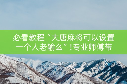 必看教程“大唐麻将可以设置一个人老输么”!专业师傅带你一起了解（详细教程）-抖音