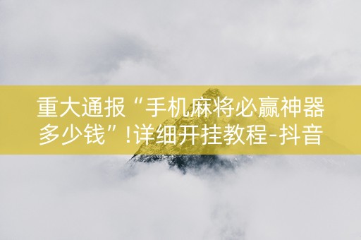 重大通报“手机麻将必赢神器多少钱”!详细开挂教程-抖音