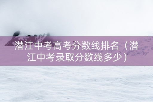 潜江中考高考分数线排名（潜江中考录取分数线多少）