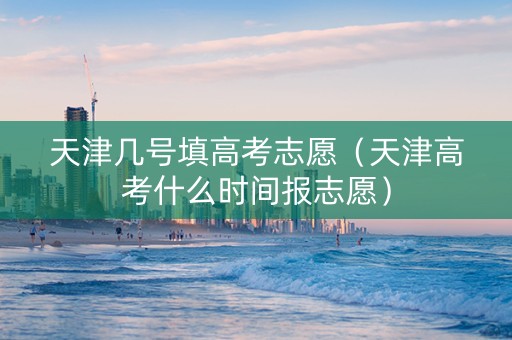 天津几号填高考志愿（天津高考什么时间报志愿）