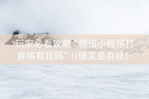 玩家必看攻略“微信小程序打麻将有挂吗”!(确实是有挂)-抖音