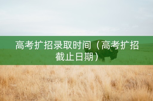 高考扩招录取时间（高考扩招截止日期）