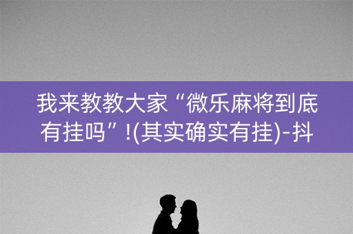 我来教教大家“微乐麻将到底有挂吗”!(其实确实有挂)-抖音