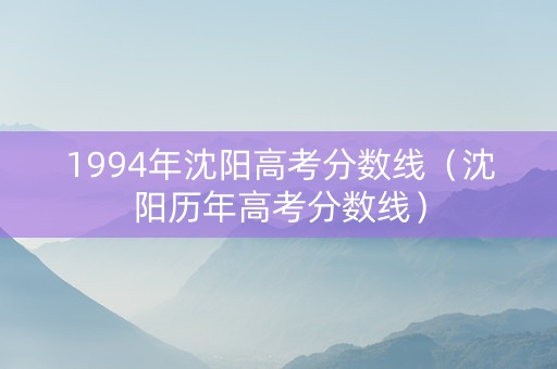 1994年沈阳高考分数线（沈阳历年高考分数线）