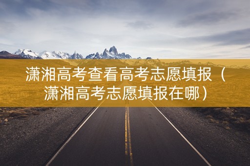 潇湘高考查看高考志愿填报（潇湘高考志愿填报在哪）