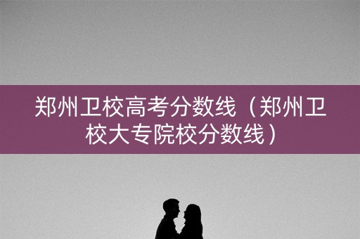 郑州卫校高考分数线（郑州卫校大专院校分数线）