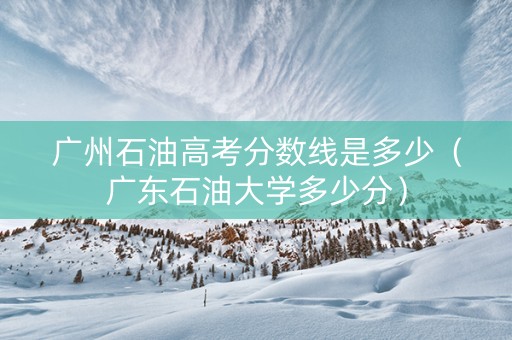 广州石油高考分数线是多少（广东石油大学多少分）
