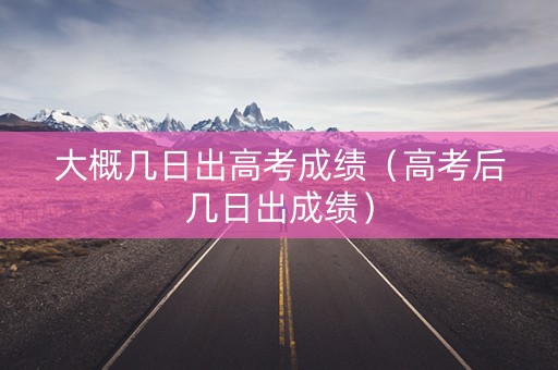 大概几日出高考成绩（高考后几日出成绩）