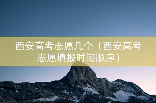 西安高考志愿几个（西安高考志愿填报时间顺序）