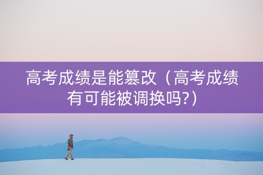 高考成绩是能篡改（高考成绩有可能被调换吗?）