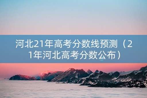 河北21年高考分数线预测（21年河北高考分数公布）