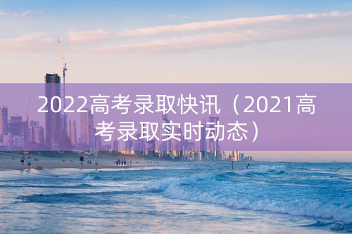 2022高考录取快讯（2021高考录取实时动态）