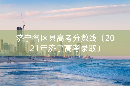 济宁各区县高考分数线（2021年济宁高考录取）
