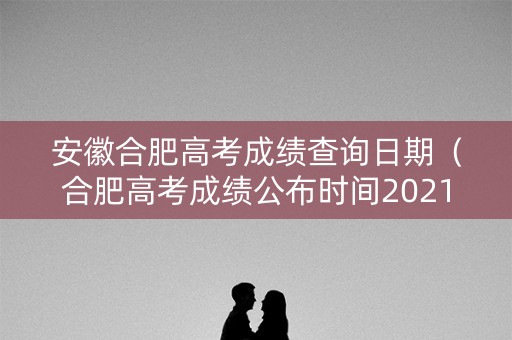 安徽合肥高考成绩查询日期（合肥高考成绩公布时间2021）