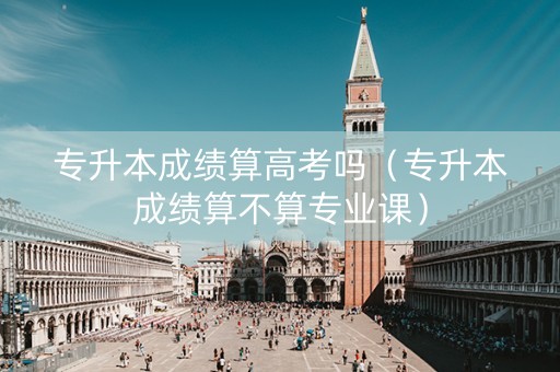 专升本成绩算高考吗（专升本成绩算不算专业课）