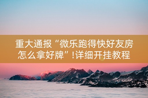 重大通报“微乐跑得快好友房怎么拿好牌”!详细开挂教程-抖音
