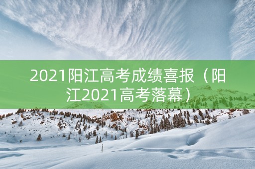 2021阳江高考成绩喜报（阳江2021高考落幕）