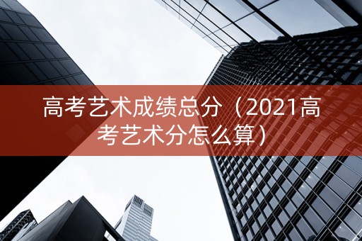 高考艺术成绩总分（2021高考艺术分怎么算）