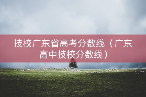 技校广东省高考分数线（广东高中技校分数线）