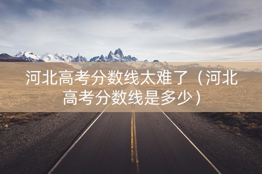 河北高考分数线太难了（河北高考分数线是多少）