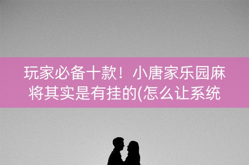 玩家必备十款！小唐家乐园麻将其实是有挂的(怎么让系统给你发好牌)