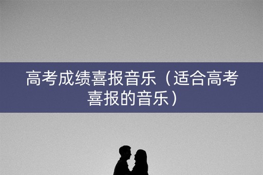 高考成绩喜报音乐（适合高考喜报的音乐）