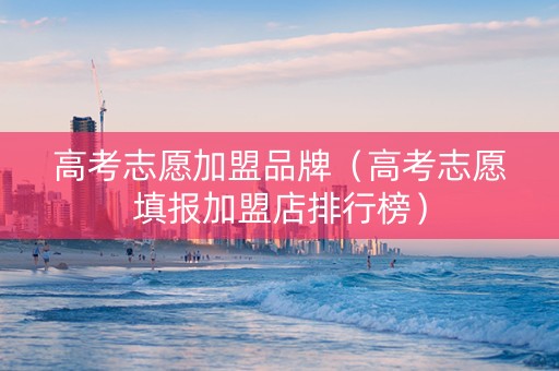 高考志愿加盟品牌（高考志愿填报加盟店排行榜）