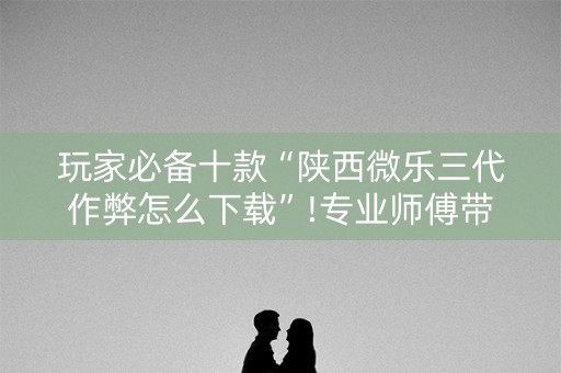 玩家必备十款“陕西微乐三代作弊怎么下载”!专业师傅带你一起了解（详细教程）-抖音