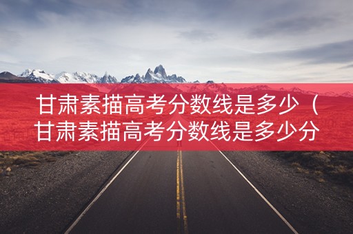 甘肃素描高考分数线是多少（甘肃素描高考分数线是多少分）