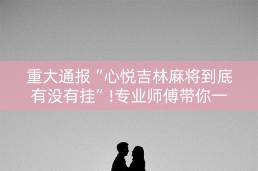 重大通报“心悦吉林麻将到底有没有挂”!专业师傅带你一起了解（详细教程）-抖音