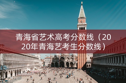 青海省艺术高考分数线（2020年青海艺考生分数线）