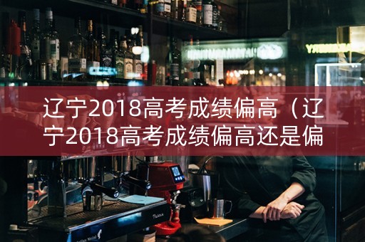 辽宁2018高考成绩偏高（辽宁2018高考成绩偏高还是偏低）
