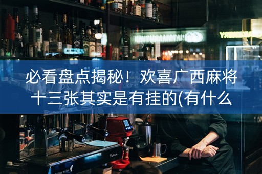 必看盘点揭秘！欢喜广西麻将十三张其实是有挂的(有什么规律吗)