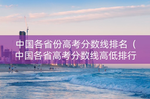 中国各省份高考分数线排名（中国各省高考分数线高低排行榜）