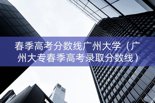 春季高考分数线广州大学（广州大专春季高考录取分数线）
