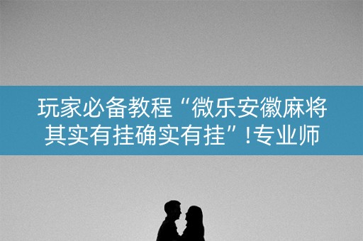 玩家必备教程“微乐安徽麻将其实有挂确实有挂”!专业师傅带你一起了解（详细教程）-抖音